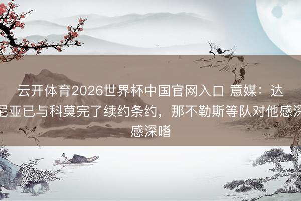 云开体育2026世界杯中国官网入口 意媒：达库尼亚已与科莫完了续约条约，那不勒斯等队对他感深嗜