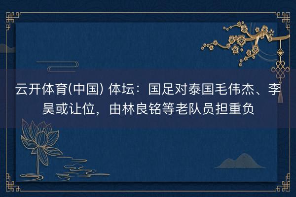 云开体育(中国) 体坛:国足对泰国毛伟杰、李昊或让位,由林良铭等老队员担重负