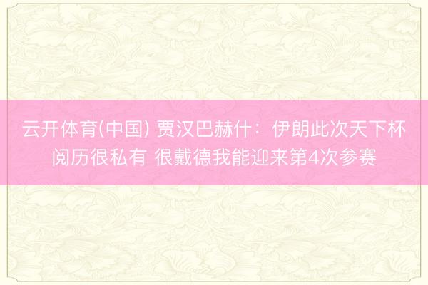 云开体育(中国) 贾汉巴赫什：伊朗此次天下杯阅历很私有 很戴德我能迎来第4次参赛