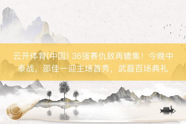 云开体育(中国) 36强赛仇敌再辘集!今晚中泰战,邵佳一迎主场首秀,武磊百场典礼