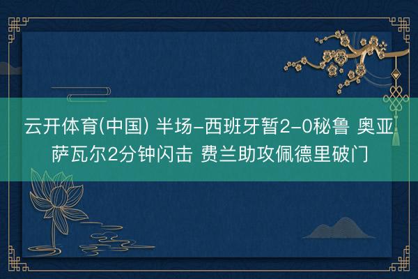 云开体育(中国) 半场-西班牙暂2-0秘鲁 奥亚萨瓦尔2分钟闪击 费兰助攻佩德里破门