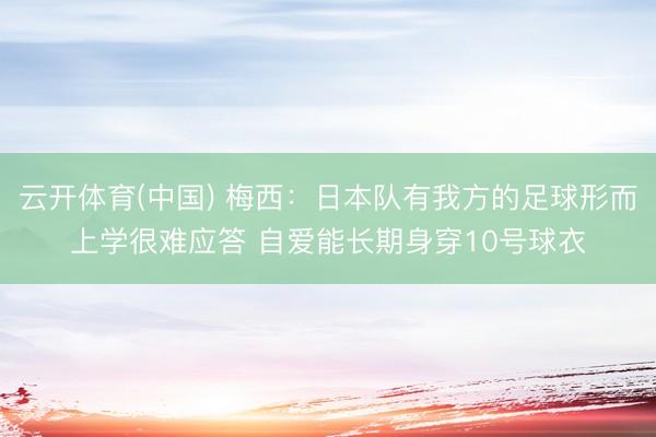 云开体育(中国) 梅西：日本队有我方的足球形而上学很难应答 自爱能长期身穿10号球衣