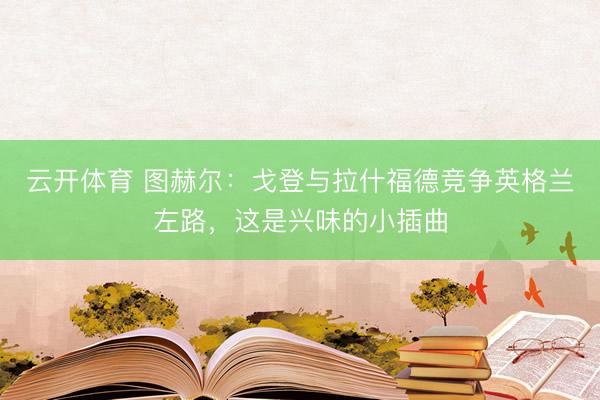 云开体育 图赫尔：戈登与拉什福德竞争英格兰左路，这是兴味的小插曲