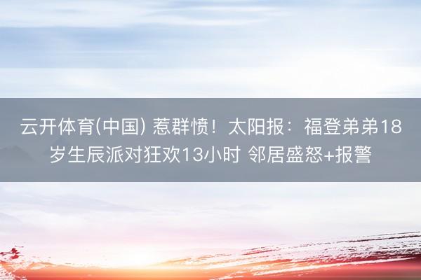 云开体育(中国) 惹群愤!太阳报:福登弟弟18岁生辰派对狂欢13小时 邻居盛怒+报警