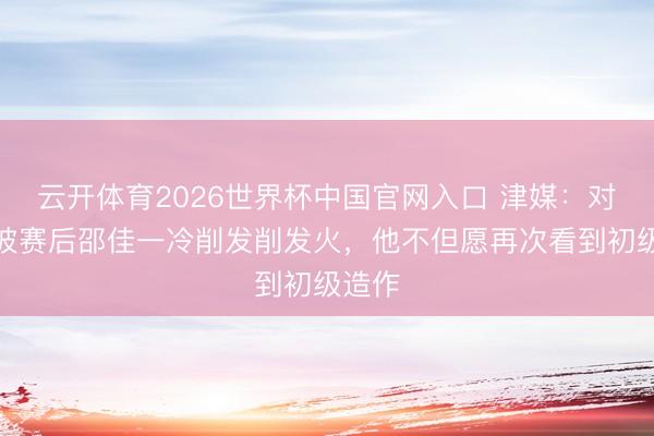 云开体育2026世界杯中国官网入口 津媒：对新加坡赛后邵佳一冷削发削发火，他不但愿再次看到初级造作