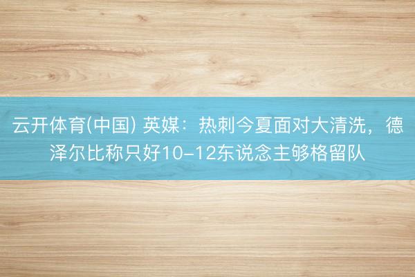云开体育(中国) 英媒：热刺今夏面对大清洗，德泽尔比称只好10-12东说念主够格留队