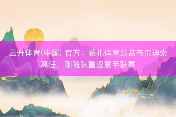 云开体育(中国) 官方：蒙扎体育总监布尔迪索离任，刚随队重返意甲联赛