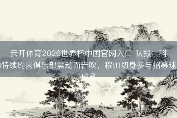 云开体育2026世界杯中国官网入口 队报：科纳特续约因俱乐部震动而告吹，穆帅切身参与招募球员