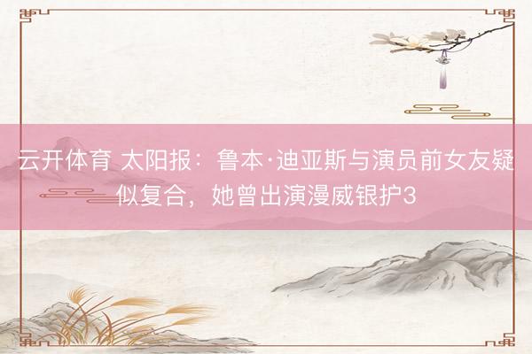 云开体育 太阳报：鲁本·迪亚斯与演员前女友疑似复合，她曾出演漫威银护3
