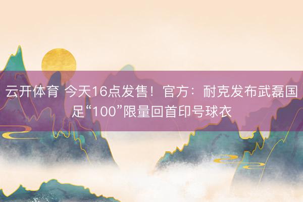 云开体育 今天16点发售！官方：耐克发布武磊国足“100”限量回首印号球衣