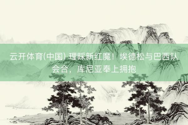 云开体育(中国) 理睬新红魔！埃德松与巴西队会合，库尼亚奉上拥抱