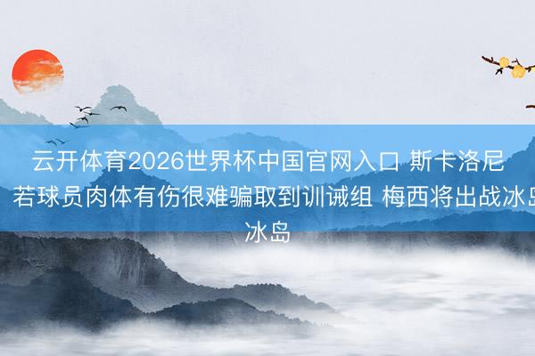 云开体育2026世界杯中国官网入口 斯卡洛尼：若球员肉体有伤很难骗取到训诫组 梅西将出战冰岛