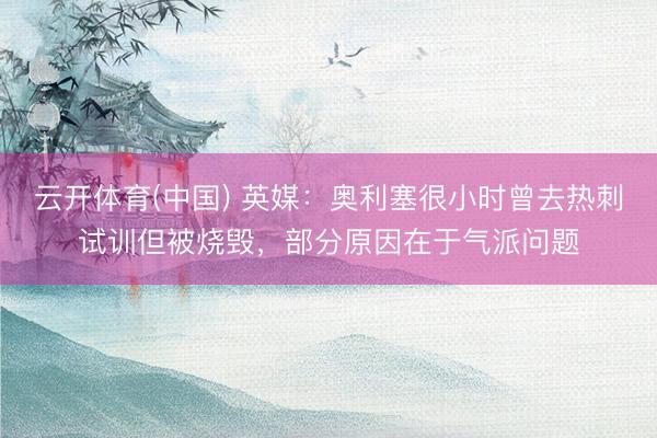 云开体育(中国) 英媒：奥利塞很小时曾去热刺试训但被烧毁，部分原因在于气派问题