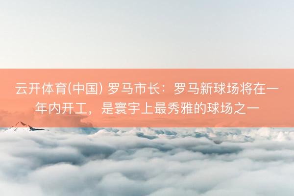 云开体育(中国) 罗马市长：罗马新球场将在一年内开工，是寰宇上最秀雅的球场之一