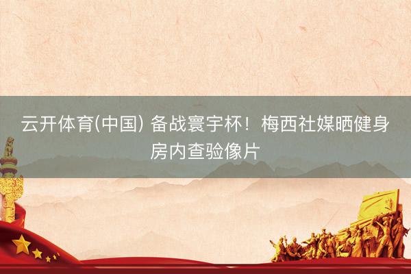 云开体育(中国) 备战寰宇杯!梅西社媒晒健身房内查验像片
