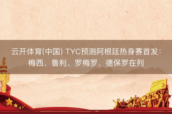 云开体育(中国) TYC预测阿根廷热身赛首发：梅西、鲁利、罗梅罗、德保罗在列