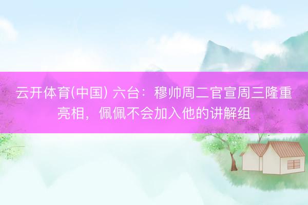 云开体育(中国) 六台：穆帅周二官宣周三隆重亮相，佩佩不会加入他的讲解组