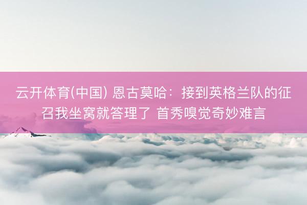 云开体育(中国) 恩古莫哈：接到英格兰队的征召我坐窝就答理了 首秀嗅觉奇妙难言