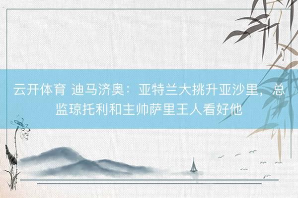 云开体育 迪马济奥:亚特兰大挑升亚沙里,总监琼托利和主帅萨里王人看好他