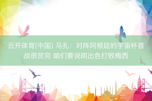 云开体育(中国) 马扎:对阵阿根廷的宇宙杯首战很贫穷 咱们要说明出色打败梅西