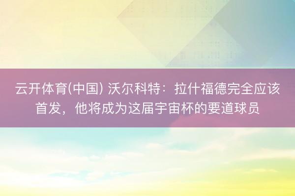 云开体育(中国) 沃尔科特：拉什福德完全应该首发，他将成为这届宇宙杯的要道球员