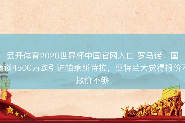 云开体育2026世界杯中国官网入口 罗马诺：国米商谈4500万欧引进帕莱斯特拉，亚特兰大觉得报价不够