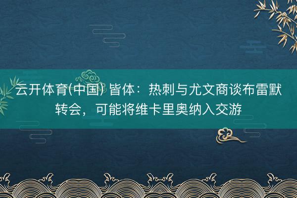 云开体育(中国) 皆体：热刺与尤文商谈布雷默转会，可能将维卡里奥纳入交游