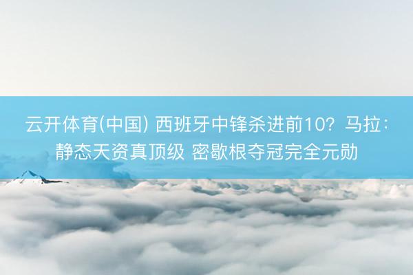 云开体育(中国) 西班牙中锋杀进前10？马拉：静态天资真顶级 密歇根夺冠完全元勋