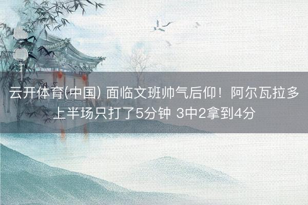 云开体育(中国) 面临文班帅气后仰！阿尔瓦拉多上半场只打了5分钟 3中2拿到4分
