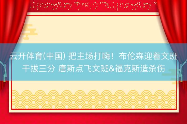 云开体育(中国) 把主场打嗨！布伦森迎着文班干拔三分 唐斯点飞文班&福克斯造杀伤