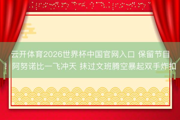 云开体育2026世界杯中国官网入口 保留节目！阿努诺比一飞冲天 抹过文班腾空暴起双手炸扣