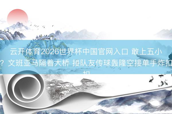 云开体育2026世界杯中国官网入口 敢上五小？文班亚马隔着大桥 接队友传球轰隆空接单手炸扣