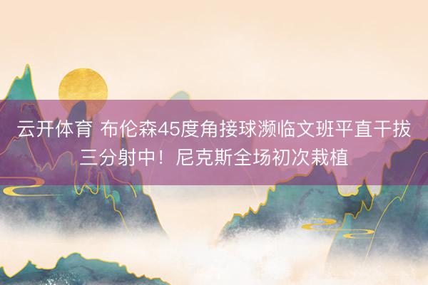 云开体育 布伦森45度角接球濒临文班平直干拔三分射中！尼克斯全场初次栽植