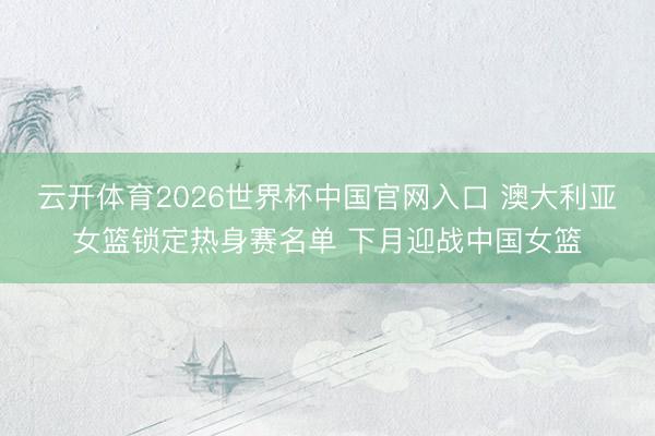 云开体育2026世界杯中国官网入口 澳大利亚女篮锁定热身赛名单 下月迎战中国女篮