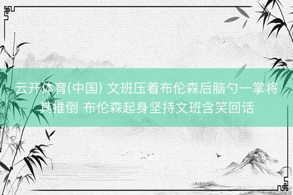 云开体育(中国) 文班压着布伦森后脑勺一掌将其推倒 布伦森起身坚持文班含笑回话