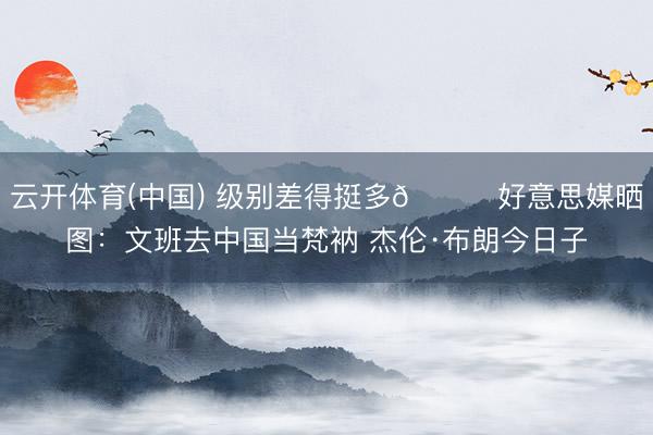 云开体育(中国) 级别差得挺多😂好意思媒晒图：文班去中国当梵衲 杰伦·布朗今日子