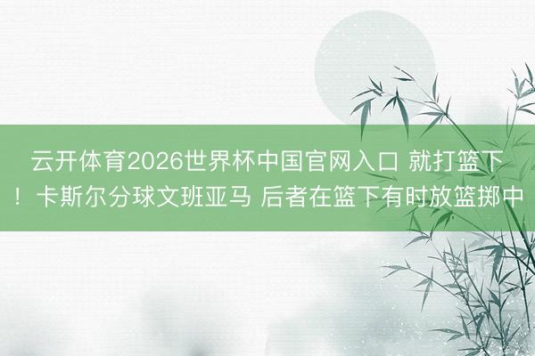 云开体育2026世界杯中国官网入口 就打篮下！卡斯尔分球文班亚马 后者在篮下有时放篮掷中