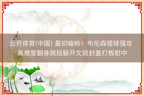 云开体育(中国) 最初峻岭！布伦森捏球强攻 高难度翻身跳投躲开文班封盖打板射中