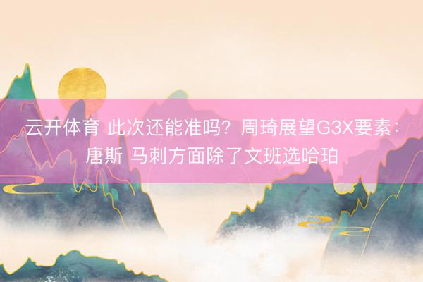 云开体育 此次还能准吗？周琦展望G3X要素：唐斯 马刺方面除了文班选哈珀