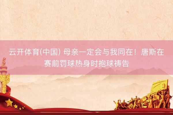 云开体育(中国) 母亲一定会与我同在!唐斯在赛前罚球热身时抱球祷告