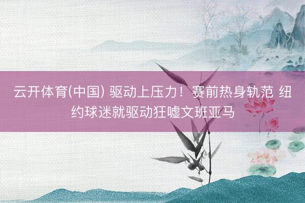 云开体育(中国) 驱动上压力！赛前热身轨范 纽约球迷就驱动狂嘘文班亚马