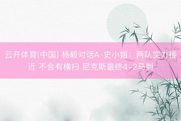 云开体育(中国) 杨毅对话A·史小姐：两队实力接近 不会有横扫 尼克斯最终4-2马刺