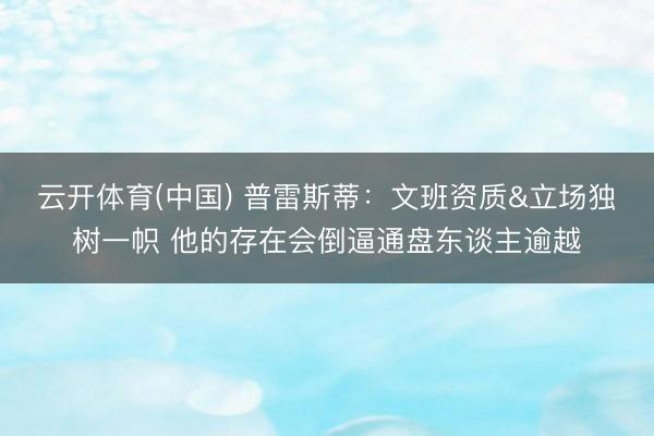 云开体育(中国) 普雷斯蒂：文班资质&立场独树一帜 他的存在会倒逼通盘东谈主逾越