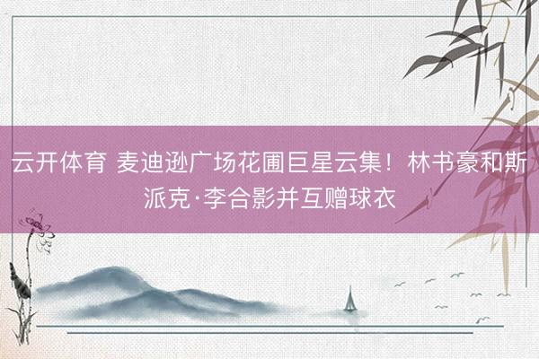 云开体育 麦迪逊广场花圃巨星云集！林书豪和斯派克·李合影并互赠球衣