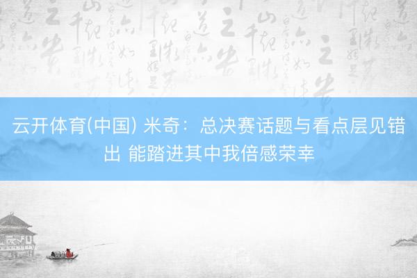 云开体育(中国) 米奇：总决赛话题与看点层见错出 能踏进其中我倍感荣幸