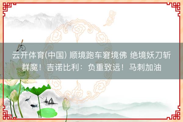 云开体育(中国) 顺境跑车窘境佛 绝境妖刀斩群魔！吉诺比利：负重致远！马刺加油