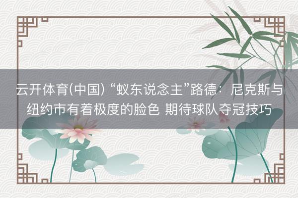云开体育(中国) “蚁东说念主”路德:尼克斯与纽约市有着极度的脸色 期待球队夺冠技巧