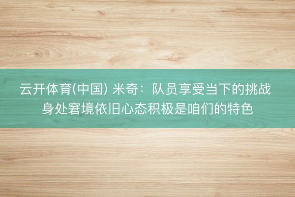 云开体育(中国) 米奇：队员享受当下的挑战 身处窘境依旧心态积极是咱们的特色