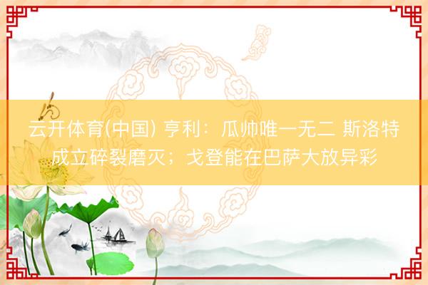 云开体育(中国) 亨利：瓜帅唯一无二 斯洛特成立碎裂磨灭；戈登能在巴萨大放异彩
