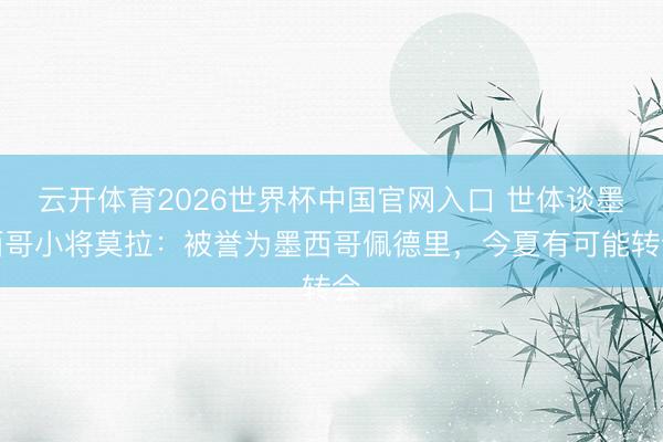 云开体育2026世界杯中国官网入口 世体谈墨西哥小将莫拉：被誉为墨西哥佩德里，今夏有可能转会
